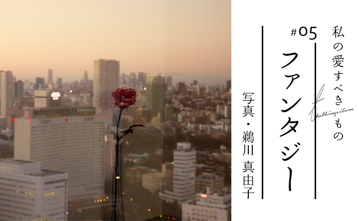 私の愛すべきもの #05 ファンタジー 写真・鵜川 真由子