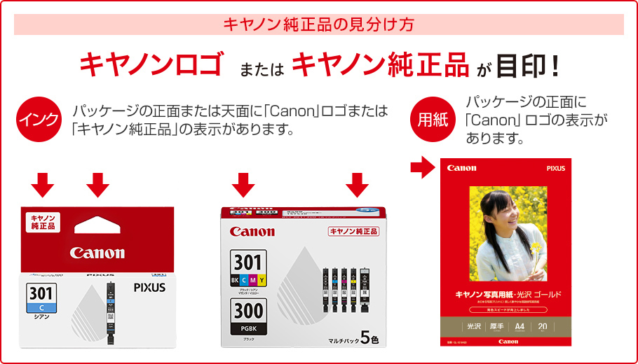 キヤノン純正品の見分け方 キヤノンロゴまたはキヤノン純正品が目印! インク パッケージの正面または天面に「Canon」ロゴまたは「キヤノン純正品」の表示があります。 用紙 パッケージの正面に「Canon」ロゴの表示があります。